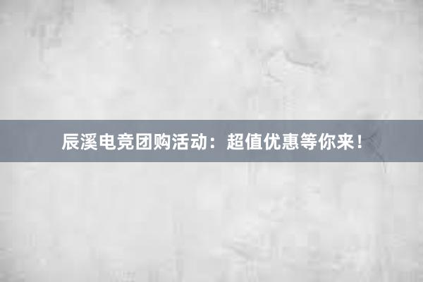 辰溪电竞团购活动：超值优惠等你来！