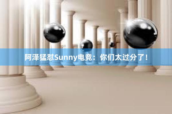 阿泽猛怼Sunny电竞：你们太过分了！